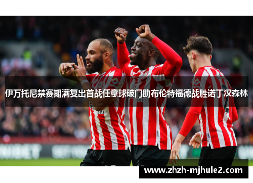 伊万托尼禁赛期满复出首战任意球破门助布伦特福德战胜诺丁汉森林 伊万托尼禁赛期满复出首战任意球破门助布伦特福德战胜诺丁汉森林