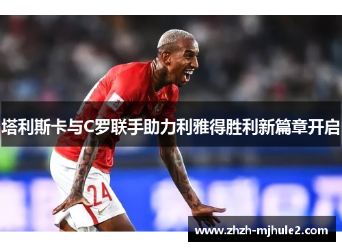 塔利斯卡与C罗联手助力利雅得胜利新篇章开启 塔利斯卡与C罗联手助力利雅得胜利新篇章开启