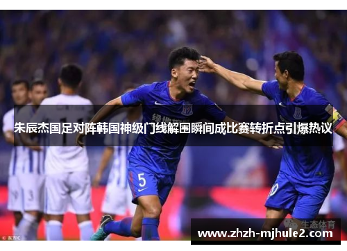 朱辰杰国足对阵韩国神级门线解围瞬间成比赛转折点引爆热议 朱辰杰国足对阵韩国神级门线解围瞬间成比赛转折点引爆热议