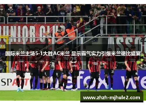 国际米兰主场5-1大胜AC米兰 显示霸气实力引爆米兰德比盛宴
