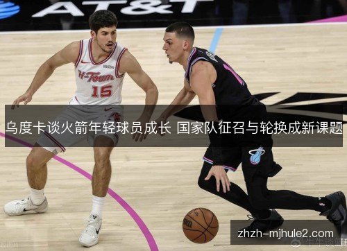 乌度卡谈火箭年轻球员成长 国家队征召与轮换成新课题 乌度卡谈火箭年轻球员成长 国家队征召与轮换成新课题