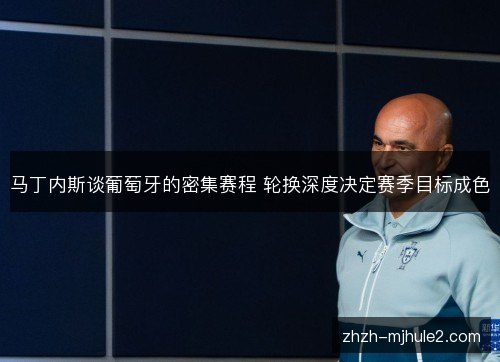 马丁内斯谈葡萄牙的密集赛程 轮换深度决定赛季目标成色 马丁内斯谈葡萄牙的密集赛程 轮换深度决定赛季目标成色
